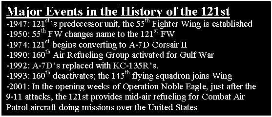 Text Box: Major Events in the History of the 121st
-1947: 121st's predecessor unit, the 55th Fighter Wing is established 
-1950: 55th FW changes name to the 121st FW
-1974: 121st begins converting to A-7D Corsair II 
-1990: 160th Air Refueling Group activated for Gulf War
-1992: A-7D's replaced with KC-135R's.
-1993: 160th deactivates; the 145th flying squadron joins Wing
-2001: In the opening weeks of Operation Noble Eagle, just after the 9-11 attacks, the 121st provides mid-air refueling for Combat Air Patrol aircraft doing missions over the United States



